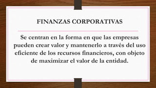 FINANZAS CORPORATIVAS
Se centran en la forma en que las empresas
pueden crear valor y mantenerlo a través del uso
eficiente de los recursos financieros, con objeto
de maximizar el valor de la entidad.
 