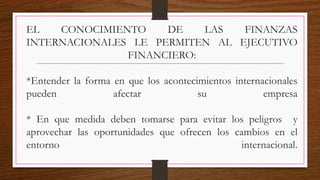 EL CONOCIMIENTO DE LAS FINANZAS
INTERNACIONALES LE PERMITEN AL EJECUTIVO
FINANCIERO:
*Entender la forma en que los acontecimientos internacionales
pueden afectar su empresa
* En que medida deben tomarse para evitar los peligros y
aprovechar las oportunidades que ofrecen los cambios en el
entorno internacional.
 