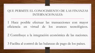 QUE PERMITE EL CONOCIMIENTO DE LAS FINANZAS
INTERNACIONALES:
1 Hace posible efectuar las transacciones con mayor
eficiencia en virtud de los avances tecnológicos.
2 Contribuye a la integración económica de las naciones.
3 Facilita al control de las balanzas de pago de los países.
 