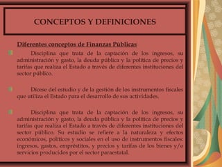 CONCEPTOS Y DEFINICIONES
Diferentes conceptos de Finanzas Públicas
Disciplina que trata de la captación de los ingresos, su
administración y gasto, la deuda pública y la política de precios y
tarifas que realiza el Estado a través de diferentes instituciones del
sector público.
Dícese del estudio y de la gestión de los instrumentos fiscales
que utiliza el Estado para el desarrollo de sus actividades.
Disciplina que trata de la captación de los ingresos, su
administración y gasto, la deuda pública y la política de precios y
tarifas que realiza el Estado a través de diferentes instituciones del
sector público. Su estudio se refiere a la naturaleza y efectos
económicos, políticos y sociales en el uso de instrumentos fiscales:
ingresos, gastos, empréstitos, y precios y tarifas de los bienes y/o
servicios producidos por el sector paraestatal.
 