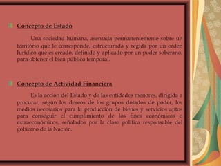 Concepto de Estado
Una sociedad humana, asentada permanentemente sobre un
territorio que le corresponde, estructurada y regida por un orden
Jurídico que es creado, definido y aplicado por un poder soberano,
para obtener el bien público temporal.
Concepto de Actividad Financiera
Es la acción del Estado y de las entidades menores, dirigida a
procurar, según los deseos de los grupos dotados de poder, los
medios necesarios para la producción de bienes y servicios aptos
para conseguir el cumplimiento de los fines económicos o
extraeconómicos, señalados por la clase política responsable del
gobierno de la Nación.
 