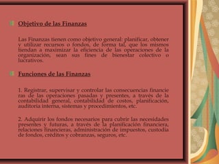 Objetivo de las Finanzas
Las Finanzas tienen como objetivo general: planificar, obtener
y utilizar recursos o fondos, de forma tal, que los mismos
tiendan a maximizar la eficiencia de las operaciones de la
organización, sean sus fines de bienestar colectivo o
lucrativos.
Funciones de las Finanzas
1. Registrar, supervisar y controlar las consecuencias financie
ras de las operaciones pasadas y presentes, a través de la
contabilidad general, contabilidad de costos, planificación,
auditoria interna, sistemas y procedimientos, etc.
2. Adquirir los fondos necesarios para cubrir las necesidades
presentes y futuras, a través de la planificación financiera,
relaciones financieras, administración de impuestos, custodia
de fondos, créditos y cobranzas, seguros, etc.
 
