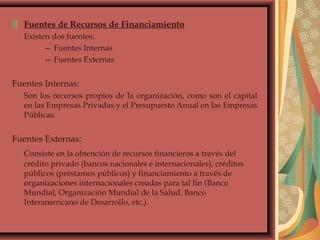 Fuentes de Recursos de Financiamiento
Existen dos fuentes:
— Fuentes Internas
— Fuentes Externas
Fuentes Internas:
Son los recursos propios de la organización, como son el capital
en las Empresas Privadas y el Presupuesto Anual en las Empresas
Públicas.
Fuentes Externas:
Consiste en la obtención de recursos financieros a través del
crédito privado (bancos nacionales e internacionales), créditos
públicos (préstamos públicos) y financiamiento a través de
organizaciones internacionales creadas para tal fin (Banco
Mundial, Organización Mundial de la Salud, Banco
Interamericano de Desarrollo, etc.).
 