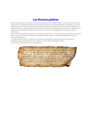 Las finanzas públicas
Hemos observado que en los últimos años ante múltiples casos de "Estados Fallidos" en lo económico y lo jurídico,
se ha venido incrementando la violencia social ante la agudeza de los niveles de hambre y desempleo, así como el
ensanchamiento entre los niveles de extrema pobreza y riqueza en Latinoamérica Gran parte de ello obedece a un
intento de probar un modelo económico desde los años ochenta y noventa basado en casi la extrema eliminación de
regulaciones e intervención del Estado en la economía, e incluso en varios aspectos de las políticas públicas
tradicionales.
Esta tendencia se popularizó al creerse que la extrema corrupción era un síntoma propio de los gobiernos de nuestra
región. Se partió de la idea que donde los gobiernos entraban a regular o intervenían se generaban desvió de
recursos e ineficiencias.
La región latinoamericana se embarcó en un proceso de desregulación, siguiendo el patrón sobre todo de
los Estados Unidos de Norteamérica, país donde se creía no había significativos niveles
de corrupción gubernamental y menos empresarial.
 