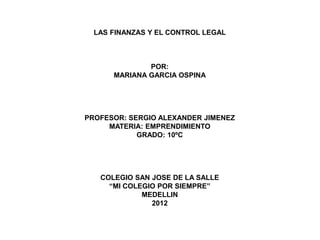 LAS FINANZAS Y EL CONTROL LEGAL



              POR:
      MARIANA GARCIA OSPINA




PROFESOR: SERGIO ALEXANDER JIMENEZ
     MATERIA: EMPRENDIMIENTO
            GRADO: 10ºC




   COLEGIO SAN JOSE DE LA SALLE
     “MI COLEGIO POR SIEMPRE”
             MEDELLIN
               2012
 