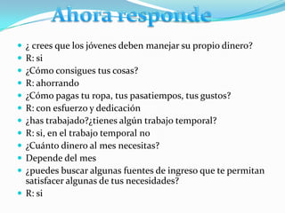  ¿ crees que los jóvenes deben manejar su propio dinero?
 R: si
 ¿Cómo consigues tus cosas?
 R: ahorrando
 ¿Cómo pagas tu ropa, tus pasatiempos, tus gustos?
 R: con esfuerzo y dedicación
 ¿has trabajado?¿tienes algún trabajo temporal?
 R: si, en el trabajo temporal no
 ¿Cuánto dinero al mes necesitas?
 Depende del mes
 ¿puedes buscar algunas fuentes de ingreso que te permitan
  satisfacer algunas de tus necesidades?
 R: si
 
