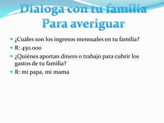  ¿Cuáles son los ingresos mensuales en tu familia?
 R: 450.000
 ¿Quiénes aportan dinero o trabajo para cubrir los
  gastos de tu familia?
 R: mi papa, mi mama
 