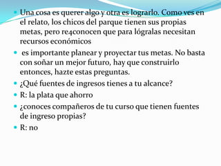  Una cosa es querer algo y otra es lograrlo. Como ves en
    el relato, los chicos del parque tienen sus propias
    metas, pero re4conocen que para lógralas necesitan
    recursos económicos
    es importante planear y proyectar tus metas. No basta
    con soñar un mejor futuro, hay que construirlo
    entonces, hazte estas preguntas.
   ¿Qué fuentes de ingresos tienes a tu alcance?
   R: la plata que ahorro
   ¿conoces compañeros de tu curso que tienen fuentes
    de ingreso propias?
   R: no
 