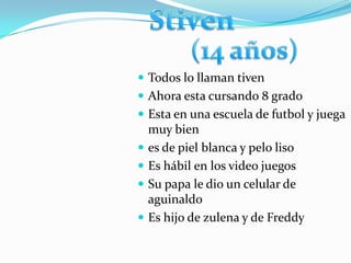  Todos lo llaman tiven
 Ahora esta cursando 8 grado
 Esta en una escuela de futbol y juega
    muy bien
   es de piel blanca y pelo liso
   Es hábil en los video juegos
   Su papa le dio un celular de
    aguinaldo
   Es hijo de zulena y de Freddy
 