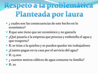  ¿ cuales son las consecuencias de este hecho en lo
    económico?
   R:que uno tiene que ser económico y no gastarla
   ¿Qué pasaría a la empresa que procesa y embotella el agua y
    que trasporta?
   R: se irían a la quiebra y se pueden quedar sin trabajadores
   ¿Cuánto pagan en tu casa por el servicio del agua?
   R: 13.000
   ¿ cuantos metros cúbicos de agua consume tu familia?
   R: 20
 