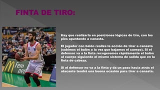 Hay que realizarla en posiciones lógicas de tiro, con los
pies apuntando a canasta.
El jugador con balón realiza la acción de tirar a canasta
(subimos el balón a la vez que bajamos el cuerpo). Si el
defensor va a la finta recogeremos rápidamente el balón
al cuerpo siguiendo el mismo sistema de salida que en la
finta de cabeza.
Si el defensor no va a la finta y da un paso hacia atrás el
atacante tendrá una buena ocasión para tirar a canasta.
 