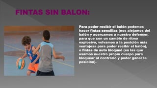Para poder recibir el balón podemos
hacer fintas sencillas (nos alejamos del
balón y acercamos a nuestro defensor,
para que con un cambio de ritmo
explosivo, volvamos a la posición más
ventajosa para poder recibir el balón),
o fintas de auto bloqueó (en las que
usamos nuestro propio cuerpo para
bloquear al contrario y poder ganar la
posición).
 