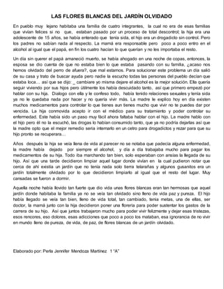 LAS FLORES BLANCAS DEL JARDÍN OLVIDADO
En pueblo muy lejano habitaba una familia de cuatro integrantes, la cual no era de esas familias
que vivían felices si no que, estaban pasado por un proceso de total descontrol; la hija era una
adolescente de 15 años, se había enterado que tenía sida, el hijo era un drogadicto sin control. Pero
los padres no sabían nada al respecto. La mamá era responsable pero poco a poco entro en el
alcohol al igual que el papá, en fin los cuatro hacían lo que querían y no les importaba el resto.
Un día sin querer el papá amaneció muerto, se había ahogado en una noche de copas, entonces, la
esposa se dio cuenta de que no estaba bien lo que estaba pasando con su familia, ¿acaso nos
hemos olvidado del perro de afuera?, que mal estamos. Para solucionar este problema un día salió
de su casa y trato de buscar ayuda pero nadie la escucho todas las personas del pueblo decían que
estaba loca… así que se dijo: _ cambiare yo misma dejare el alcohol es la mejor solución. Ella quería
seguir viviendo por sus hijos pero útilmente los había descuidado tanto, así que primero empezó por
hablar con su hija. Dialogo con ella y le confeso todo, había tenido relaciones sexuales y tenía sida
ya no le quedaba nada por hacer y no quería vivir más. La madre le explico hoy en día existen
muchos medicamentos para controlar lo que tienes aun tienes mucho que vivir no te puedes dar por
vencida. La hija conmovida acepto ir con el médico para su tratamiento y poder controlar su
enfermedad. Este había sido un paso muy fácil ahora faltaba hablar con el hijo. La madre hablo con
el hijo pero él no la escuchó, las drogas lo habían consumido tanto, que ya no podría dejarlas así que
la madre opto que el mejor remedio seria internarlo en un cetro para drogadictos y rezar para que su
hijo pronto se recuperara…
Años después la hija se veía llena de vida al parecer no se notaba que padecía alguna enfermedad,
la madre había dejado por siempre el alcohol, y día a día trabajaba mucho para pagar los
medicamentos de su hija. Todo iba marchando tan bien, solo esperaban con ansías la llegada de su
hijo. Así que una tarde decidieron limpiar aquel lugar donde vivían en la cual pudieron notar que
cerca de ahí existía un jardín que no tenía nada solo tierra telarañas y algunos gusanitos era un
jardín totalmente olvidado por lo que decidieron limpiarlo al igual que el resto del lugar. Muy
cansadas se fueron a dormir.
Aquella noche había llovido tan fuerte que dio vida unas flores blancas eran tan hermosas que aquel
jardín donde habitaba la familia ya no se veía tan olvidado sino lleno de vida paz y pureza. El hijo
había llegado se veía tan bien, lleno de vida total, tan cambiado, tenia metas, una de ellas, ser
doctor, la mamá junto con la hija decidieron poner una florería para poder sustentar los gastos de la
carrera de su hijo. Así que juntos trabajaron mucho para poder vivir felizmente y dejar esas tristezas,
esos rencores, eso dolores, esas adicciones que poco a poco los mataban, esa ignorancia de no vivir
en mundo lleno de pureza, de vida, de paz, de flores blancas de un jardín olvidado.
Elaborado por: Perla Jennifer Mendoza Martínez 1 “A”
 