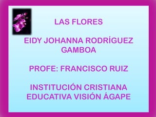 LAS FLORES EIDY JOHANNA RODRÍGUEZ GAMBOAPROFE: FRANCISCO RUIZINSTITUCIÓN CRISTIANA EDUCATIVA VISIÓN ÁGAPE 