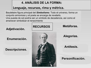 Alegorias. Metáforas. Adjetivación. Enumeración. Antítesis. Descripciones. Personificación. Baudelaire figura principal del  Simbolismo . Todo el universo, forma un conjunto armonioso y el poeta se encarga de revelarlo.  Una puesta de sol podría ser un símbolo de decadencia, así como el amanecer simbolizar el renacimiento .  4. ANÁLISIS DE LA FORMA : Lenguaje, recursos, rima y métrica. RECURSOS 