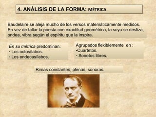 Baudelaire se aleja mucho de los versos matemáticamente medidos. En vez de tallar la poesía con exactitud geométrica, la suya se desliza, ondea, vibra según el espíritu que la inspira. En su métrica  predominan: Los octosílabos. Los endecasílabos.  Rimas constantes, plenas, sonoras.  Agrupados flexiblemente  en : Cuartetos. Sonetos libres.  4. ANÁLISIS DE LA FORMA:  MÉTRICA 