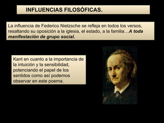 La influencia de Federico Nietzsche se refleja en todos los versos, resaltando su oposición a la iglesia, el estado, a la familia… A toda manifestación de grupo social. Kant en cuanto a la importancia de la intuición y la sensibilidad, potenciando el papel de los sentidos como así podemos observar en este poema. INFLUENCIAS FILOSÓFICAS. 