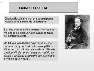 Charles Baudelaire siempre será el poeta maldito de la historia de la literatura.  - Su lírica escandalizó a la moral francesa de mediados del siglo XIX e inauguró la figura del escritor fatalista. Un tribunal condenaba “Las flores del mal” por obsceno y contrario a la moral pública. Mas claro no pudo ser el veredicto :  “Habeis querido el infierno, os habeis convertido en diablo y tratáis de arrancarle sus secretos al demonio de la noche”.  IMPACTO SOCIAL 