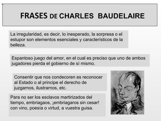 Espantoso juego del amor, en el cual es preciso que uno de ambos jugadores pierda el gobierno de sí mismo. La irregularidad, es decir, lo inesperado, la sorpresa o el estupor son elementos esenciales y característicos de la belleza. Para no ser los esclavos martirizados del tiempo, embriagaos, ¡embriagaros sin cesar! con vino, poesía o virtud, a vuestra guisa. - Consentir que nos condecoren es reconocer al Estado o al principe el derecho de juzgarnos, ilustrarnos, etc. FRASES  DE  CHARLES  BAUDELAIRE 