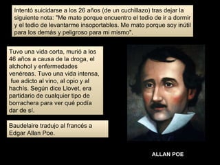 Intentó suicidarse a los 26 años (de un cuchillazo) tras dejar la siguiente nota: "Me mato porque encuentro el tedio de ir a dormir y el tedio de levantarme insoportables. Me mato porque soy inútil para los demás y peligroso para mi mismo". Tuvo una vida corta, murió a los 46 años a causa de la droga, el alchohol y enfermedades venéreas. Tuvo una vida intensa,  fue adicto al vino, al opio y al hachís. Según dice Llovet, era partidario de cualquier tipo de borrachera para ver qué podía dar de sí.  Baudelaire tradujo al francés a Edgar Allan Poe. ALLAN POE 