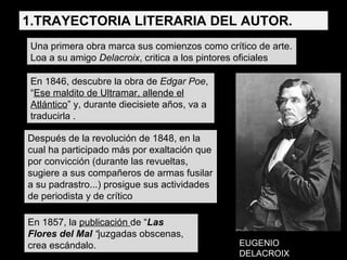 Una primera obra marca sus comienzos como crítico de arte. Loa a su amigo  Delacroix , critica a los pintores oficiales En 1846, descubre la obra de  Edgar Poe , “ Ese maldito de Ultramar, allende el Atlántico ” y, durante diecisiete años, va a traducirla . Después de la revolución de 1848, en la cual ha participado más por exaltación que por convicción (durante las revueltas, sugiere a sus compañeros de armas fusilar a su padrastro...) prosigue sus actividades de periodista y de crítico En 1857, la  publicación  de “ Las Flores del Mal  “ juzgadas obscenas, crea escándalo. EUGENIO DELACROIX 1.TRAYECTORIA LITERARIA DEL AUTOR. 