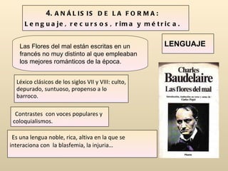 Las Flores del mal están escritas en un francés no muy distinto al que empleaban los mejores románticos de la época. 4.  ANÁLISIS DE LA FORMA : Lenguaje, recursos, rima y métrica. Léxico clásicos de los siglos VII y VIII: culto, depurado, suntuoso, propenso a lo barroco. Contrastes  con voces populares y coloquialismos. Es una lengua noble, rica, altiva en la que se interaciona con  la blasfemia, la injuria… LENGUAJE 