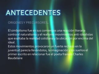 ORIGENES Y PRECURSORES.

El simbolismo fue en sus comienzos una reacción literaria
contra el naturalismo y el realismo movimientos anti-idealistas
que exaltaba la realidad cotidiana y la ubicación por encima del
ideal.
Estos movimientos provocaron un fuerte rechazo en la
juventud parecía llevándolos, la imaginación y los sueños el
primer escrito en relacionar fue el poeta francés Charles
Baudelaire
 