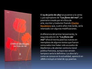 El 25 de junio de 1857 se pusieron a la venta
1.300 ejemplares de “Las flores del mal”, un
poemario creado por el crítico de
arte, escritor y traductor francés Charles
Baudelaire que, cuatro años más tarde, sería
relanzado con algunas modificaciones.

A diferencia del primer lanzamiento, la
segunda edición de “Las flores del
mal” ofreció treinta poemas nuevos en
reemplazo de algunos textos que fueron
censurados tras haber sido acusados de
blasfemos y de atentar contra la moral
pública francesa, aunque esa versión
tampoco sería la definitiva. La obra tal y
como se conoce en la actualidad, apareció en
1868 e incluyó un total de 151 poemas.
 