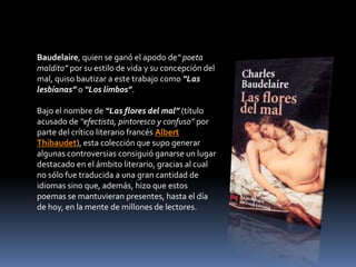 Baudelaire, quien se ganó el apodo de“ poeta
maldito” por su estilo de vida y su concepción del
mal, quiso bautizar a este trabajo como “Las
lesbianas” o “Los limbos”.

Bajo el nombre de “Las flores del mal” (título
acusado de “efectista, pintoresco y confuso” por
parte del crítico literario francés Albert
Thibaudet), esta colección que supo generar
algunas controversias consiguió ganarse un lugar
destacado en el ámbito literario, gracias al cual
no sólo fue traducida a una gran cantidad de
idiomas sino que, además, hizo que estos
poemas se mantuvieran presentes, hasta el día
de hoy, en la mente de millones de lectores.
 
