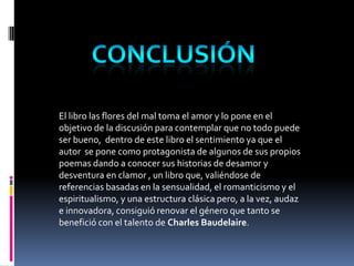 El libro las flores del mal toma el amor y lo pone en el
objetivo de la discusión para contemplar que no todo puede
ser bueno, dentro de este libro el sentimiento ya que el
autor se pone como protagonista de algunos de sus propios
poemas dando a conocer sus historias de desamor y
desventura en clamor , un libro que, valiéndose de
referencias basadas en la sensualidad, el romanticismo y el
espiritualismo, y una estructura clásica pero, a la vez, audaz
e innovadora, consiguió renovar el género que tanto se
benefició con el talento de Charles Baudelaire.
 