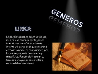 La poesía simbólica busca vestir a la
idea de una forma sensible, posee
intenciones metafísicas además
intenta utilizarte el lenguaje literario
como instrumentos cognoscitivo, por
lo cual se pregunta de misterio y
metafísico. Fue considerado en su
tiempo por algunos como el lado
oscuro del romanticismo
 