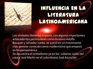 Los símbolos literarios hispano, con algunos importantes
antecedentes peninsulares como Gustavo Adolfo
Bauquer y salvador rueda, se sumió en un movimiento
mas generar conocido como modernismo que empezó
en Hispanoamérica
Se encuentra el simbolismo ya en los cubanos Julián del
casa y José Martin en el colombiano José Asunción
 