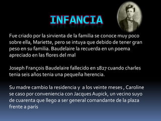 Fue criado por la sirvienta de la familia se conoce muy poco
sobre ella, Mariette, pero se intuya que debido de tener gran
peso en su familia. Baudelaire la recuerda en un poema
apreciado en las flores del mal

Joseph François Baudelaire fallecido en 1827 cuando charles
tenia seis años tenia una pequeña herencia.

Su madre cambio la residencia y a los veinte meses , Caroline
se caso por conveniencia con Jacques Aupick, un vecino suyo
de cuarenta que llego a ser general comandante de la plaza
frente a parís
 