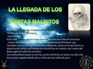 Otros dos precursores del simbolismo fueron :
*El francés Arthur Rimbaud
*paúl Verlaine
Estos dos poetas que para esas épocas una azarosa relación amorosa
, fueron decisivos para el arranque del movimiento Rimbaud, que
contaban con 17 años que fue el mas influyente, al buscar lo que llamo su
alquimia del verbo cual trataba de convertirse en vidente por medio del
desarreglo de todos los sentidos.
Con este pretexto paso a sumirse, junto a Verlaine, en toda una sola vida
de excesos vagabundeaba día y noche por las calles de parís .
 
