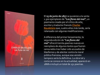 El 25 de junio de 1857 se pusieron a la venta
1.300 ejemplares de “Las flores del mal”, un
poemario creado por el crítico de arte,
escritor y traductor francés Charles
Baudelaire que, cuatro años más tarde, sería
relanzado con algunas modificaciones.

A diferencia del primer lanzamiento, la
segunda edición de “Las flores del
mal” ofreció treinta poemas nuevos en
reemplazo de algunos textos que fueron
censurados tras haber sido acusados de
blasfemos y de atentar contra la moral
pública francesa, aunque esa versión
tampoco sería la definitiva. La obra tal y
como se conoce en la actualidad, apareció en
1868 e incluyó un total de 151 poemas.
 