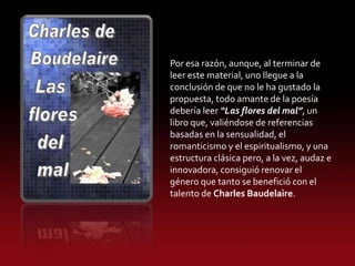 Por esa razón, aunque, al terminar de
leer este material, uno llegue a la
conclusión de que no le ha gustado la
propuesta, todo amante de la poesía
debería leer “Las flores del mal”, un
libro que, valiéndose de referencias
basadas en la sensualidad, el
romanticismo y el espiritualismo, y una
estructura clásica pero, a la vez, audaz e
innovadora, consiguió renovar el
género que tanto se benefició con el
talento de Charles Baudelaire.
 