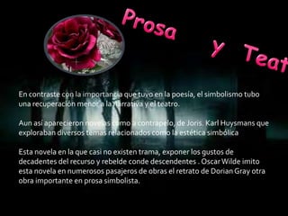 En contraste con la importancia que tuvo en la poesía, el simbolismo tubo
una recuperación menor a la narrativa y el teatro.

Aun así aparecieron novelas como a contrapelo, de Joris. Karl Huysmans que
exploraban diversos temas relacionados como la estética simbólica

Esta novela en la que casi no existen trama, exponer los gustos de
decadentes del recurso y rebelde conde descendentes . Oscar Wilde imito
esta novela en numerosos pasajeros de obras el retrato de Dorian Gray otra
obra importante en prosa simbolista.
 