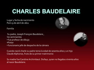 Lugar y fecha de nacimiento
Paris 9 de abril de 1821

Familia

 Su padre, Joseph François Baudelaire ,
•ex seminarista
• fue profesor de dibujo
•Pintor
• funcionario jefe de despacho de la cámara

Cuando nació charle su padre tenia la edad de sesenta años y un hijo
Claude Alphonse, fruto de su primer matrimonio

Su madre fue Caroline Archimbaut. Dufays, quien no llegaba a treinta años
al nacer Baudelaire.
 