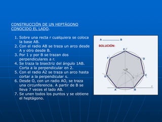CONSTRUCCIÓN DE UN HEPTÁGONO 
CONOCIDO EL LADO. 
1. Sobre una recta r cualquiera se coloca 
la base AB. 
2. Con el radio AB se traza un arco desde 
A y otro desde B. 
3. Por 1 y por B se trazan dos 
perpendiculares a r. 
4. Se traza la bisectriz del ángulo 1AB. 
Corta a la perpendicular en 2. 
5. Con el radio A2 se traza un arco hasta 
cortar a la perpendicular s. 
6. Desde O, con un radio AO, se traza 
una circunferencia. A partir de B se 
lleva 7 veces el lado AB. 
7. Se unen todos los puntos y se obtiene 
el heptágono. 
 