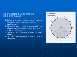 CONSTRUCCIÓN DE UN DECÁGONO 
CONOCIDO EL LADO 
1. Sobre una recta r cualquiera se realizan 
las operaciones para construir un 
pentágono. 
2. El vértice superior del pentágono (O) es 
el centro de la circunferencia donde se 
sitúa el decágono. 
3. Sobre la circunferencia se lleva 10 veces 
el lado. 
4. Se unen todos los puntos y se obtiene el 
decágono. 
 