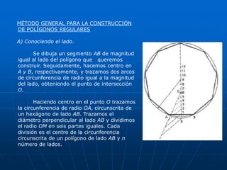 MÉTODO GENERAL PARA LA CONSTRUCCIÓN 
DE POLÍGONOS REGULARES 
A) Conociendo el lado. 
Se dibuja un segmento AB de magnitud 
igual al lado del polígono que queremos 
construir. Seguidamente, hacemos centro en 
A y B, respectivamente, y trazamos dos arcos 
de circunferencia de radio igual a la magnitud 
del lado, obteniendo el punto de intersección 
O. 
Haciendo centro en el punto O trazamos 
la circunferencia de radio OA, circunscrita de 
un hexágono de lado AB. Trazamos el 
diámetro perpendicular al lado AB y dividimos 
el radio OM en seis partes iguales. Cada 
división es el centro de la circunferencia 
circunscrita de un polígono de lado AB y n 
número de lados. 
 