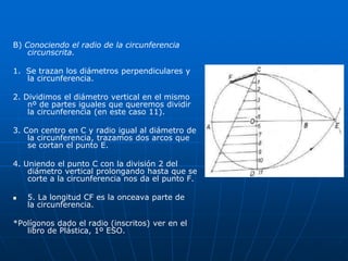 B) Conociendo el radio de la circunferencia 
circunscrita. 
1. Se trazan los diámetros perpendiculares y 
la circunferencia. 
2. Dividimos el diámetro vertical en el mismo 
nº de partes iguales que queremos dividir 
la circunferencia (en este caso 11). 
3. Con centro en C y radio igual al diámetro de 
la circunferencia, trazamos dos arcos que 
se cortan el punto E. 
4. Uniendo el punto C con la división 2 del 
diámetro vertical prolongando hasta que se 
corte a la circunferencia nos da el punto F. 
 5. La longitud CF es la onceava parte de 
la circunferencia. 
*Polígonos dado el radio (inscritos) ver en el 
libro de Plástica, 1º ESO. 
 
