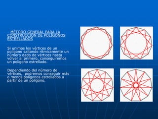 MÉTODO GENERAL PARA LA 
CONSTRUCCIÓN DE POLÍGONOS 
ESTRELLADOS 
Si unimos los vértices de un 
polígono saltando rítmicamente un 
número dado de vértices hasta 
volver al primero, conseguiremos 
un polígono estrellado. 
Dependiendo del número de 
vértices, podremos conseguir más 
o menos polígonos estrellados a 
partir de un polígono. 
 