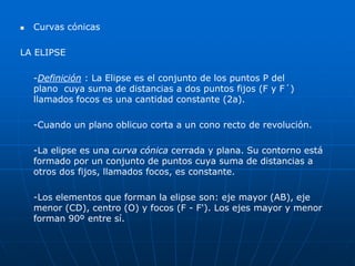  Curvas cónicas 
LA ELIPSE 
-Definición : La Elipse es el conjunto de los puntos P del 
plano cuya suma de distancias a dos puntos fijos (F y F´) 
llamados focos es una cantidad constante (2a). 
-Cuando un plano oblicuo corta a un cono recto de revolución. 
-La elipse es una curva cónica cerrada y plana. Su contorno está 
formado por un conjunto de puntos cuya suma de distancias a 
otros dos fijos, llamados focos, es constante. 
-Los elementos que forman la elipse son: eje mayor (AB), eje 
menor (CD), centro (O) y focos (F - F'). Los ejes mayor y menor 
forman 90º entre sí. 
 