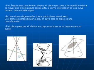 -Si el ángulo beta que forman el eje y el plano que corta a la superficie cónica 
es mayor que el semiángulo cónico alfa, la curva intersección es una curva 
cerrada, denominada elipse: 
-Se dan elipses degeneradas (casos particulares de elipses): 
Si el plano es perpendicular al eje, en cuyo caso la elipse es una 
circunferencia. 
-Si el plano pasa por el vértice, en cuyo caso la curva se degenera en un 
punto. 
 