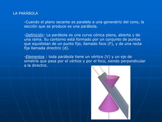 LA PARÁBOLA 
-Cuando el plano secante es paralelo a una generatriz del cono, la 
sección que se produce es una parábola. 
-Definición: La parábola es una curva cónica plana, abierta y de 
una rama. Su contorno está formado por un conjunto de puntos 
que equidistan de un punto fijo, llamado foco (F), y de una recta 
fija llamada directriz (d). 
-Elementos : toda parábola tiene un vértice (V) y un eje de 
simetría que pasa por el vértice y por el foco, siendo perpendicular 
a la directriz. 
 