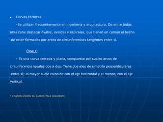  Curvas técnicas 
-Se utilizan frecuentemente en ingeniería y arquitectura. De entre todas 
ellas cabe destacar óvalos, ovoides y espirales, que tienen en común el hecho 
de estar formadas por arcos de circunferencias tangentes entre sí. 
ÓVALO 
- Es una curva cerrada y plana, compuesta por cuatro arcos de 
circunferencia iguales dos a dos. Tiene dos ejes de simetría perpendiculares 
entre sí; el mayor suele coincidir con el eje horizontal y el menor, con el eje 
vertical. 
* CONSTRUCCIÓN EN DIAPOSITIVA SIGUIENTE. 
 