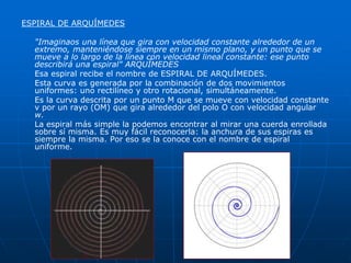 ESPIRAL DE ARQUÍMEDES 
"Imaginaos una línea que gira con velocidad constante alrededor de un 
extremo, manteniéndose siempre en un mismo plano, y un punto que se 
mueve a lo largo de la línea con velocidad lineal constante: ese punto 
describirá una espiral" ARQUÍMEDES 
Esa espiral recibe el nombre de ESPIRAL DE ARQUÍMEDES. 
Esta curva es generada por la combinación de dos movimientos 
uniformes: uno rectilíneo y otro rotacional, simultáneamente. 
Es la curva descrita por un punto M que se mueve con velocidad constante 
v por un rayo (OM) que gira alrededor del polo O con velocidad angular 
w. 
La espiral más simple la podemos encontrar al mirar una cuerda enrollada 
sobre sí misma. Es muy fácil reconocerla: la anchura de sus espiras es 
siempre la misma. Por eso se la conoce con el nombre de espiral 
uniforme. 
 