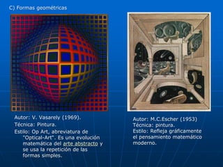 Autor: V. Vasarely (1969). 
Técnica: Pintura. 
Estilo: Op Art, abreviatura de 
"Optical-Art“. Es una evolución 
matemática del arte abstracto y 
se usa la repetición de las 
formas simples. 
Autor: M.C.Escher (1953) 
Técnica: pintura. 
Estilo: Refleja gráficamente 
el pensamiento matemático 
moderno. 
C) Formas geométricas 
 