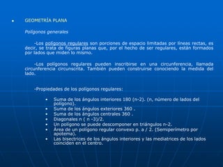  GEOMETRÍA PLANA 
Polígonos generales 
-Los polígonos regulares son porciones de espacio limitadas por líneas rectas, es 
decir, se trata de figuras planas que, por el hecho de ser regulares, están formados 
por lados que miden lo mismo. 
-Los polígonos regulares pueden inscribirse en una circunferencia, llamada 
circunferencia circunscrita. También pueden construirse conociendo la medida del 
lado. 
-Propiedades de los polígonos regulares: 
• Suma de los ángulos interiores 180 (n-2). (n, número de lados del 
polígono). 
• Suma de los ángulos exteriores 360 . 
• Suma de los ángulos centrales 360 . 
• Diagonales n ( n -3)/2. 
• Un polígono se puede descomponer en triángulos n-2. 
• Área de un polígono regular convexo p. a / 2. (Semiperímetro por 
apotema). 
• Las bisectrices de los ángulos interiores y las mediatrices de los lados 
coinciden en el centro. 
 